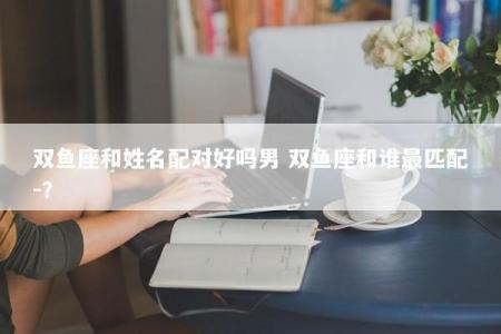 双鱼座和姓名配对好吗男 双鱼座和谁最匹配-？