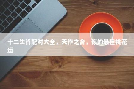 十二生肖配对大全，天作之合，你的最佳桃花运