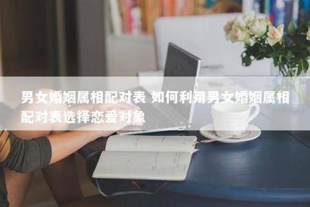 男女婚姻属相配对表 如何利用男女婚姻属相配对表选择恋爱对象