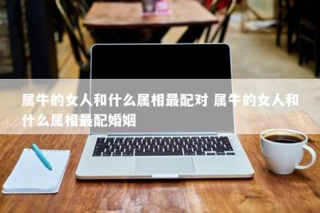 属牛的女人和什么属相最配对 属牛的女人和什么属相最配婚姻