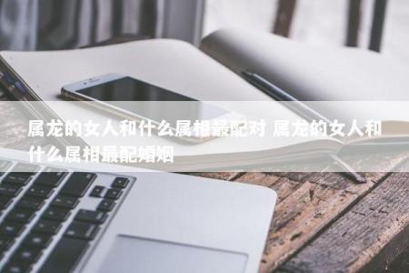属龙的女人和什么属相最配对 属龙的女人和什么属相最配婚姻