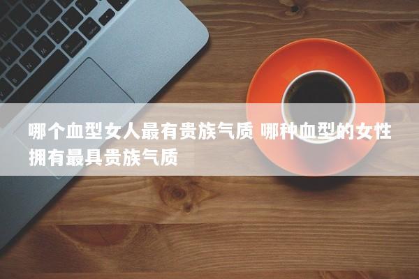 哪个血型女人最有贵族气质 哪种血型的女性拥有最具贵族气质 哪个血型女人最有贵族气质 哪种血型的女性拥有最具贵族气质