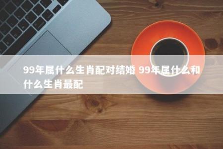 99年属什么生肖配对结婚 99年属什么和什么生肖最配