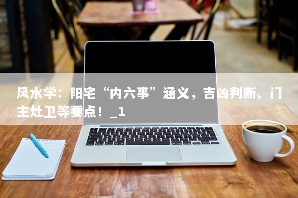 风水学:阳宅“内六事”涵义,吉凶判断、门主灶卫等要点!_1 风水学:阳宅“内六事”涵义,吉凶判断、门主灶卫等要点!_1